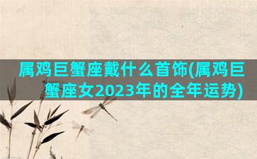 属鸡巨蟹座戴什么首饰(属鸡巨蟹座女2023年的全年运势)