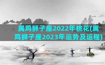 属鸡狮子座2022年桃花(属鸡狮子座2023年运势及运程)