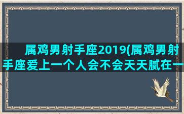 属鸡男射手座2019(属鸡男射手座爱上一个人会不会天天腻在一起)