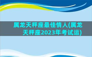 属龙天秤座最佳情人(属龙天秤座2023年考试运)