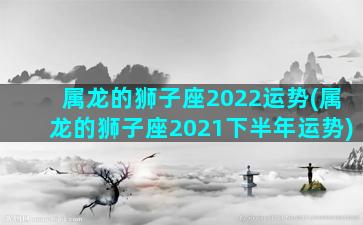 属龙的狮子座2022运势(属龙的狮子座2021下半年运势)