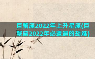 巨蟹座2022年上升星座(巨蟹座2022年必遭遇的劫难)