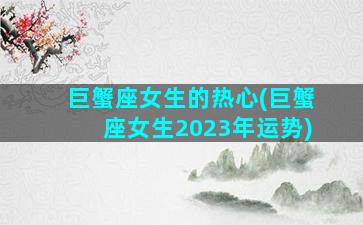 巨蟹座女生的热心(巨蟹座女生2023年运势)