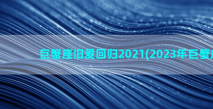 巨蟹座旧爱回归2021(2023年巨蟹座旧爱)