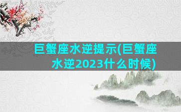 巨蟹座水逆提示(巨蟹座水逆2023什么时候)