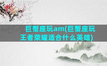 巨蟹座玩am(巨蟹座玩王者荣耀适合什么英雄)