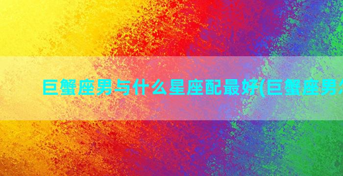 巨蟹座男与什么星座配最好(巨蟹座男怎么追)