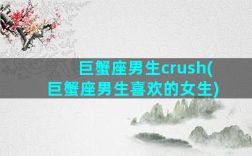 巨蟹座男生crush(巨蟹座男生喜欢的女生)