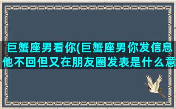 巨蟹座男看你(巨蟹座男你发信息他不回但又在朋友圈发表是什么意思)