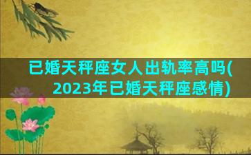 已婚天秤座女人出轨率高吗(2023年已婚天秤座感情)