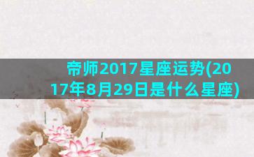 帝师2017星座运势(2017年8月29日是什么星座)