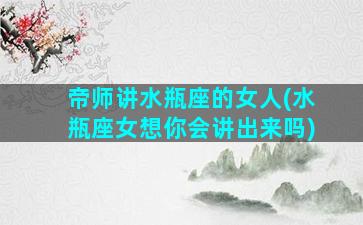 帝师讲水瓶座的女人(水瓶座女想你会讲出来吗)