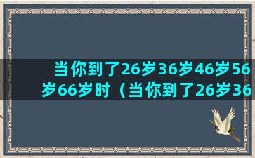 当你到了26岁36岁46岁56岁66岁时（当你到了26岁36岁46岁56岁66岁时）(当你到了26岁36岁46岁56岁66岁时)