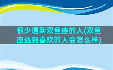 很少遇到双鱼座的人(双鱼座遇到喜欢的人会怎么样)