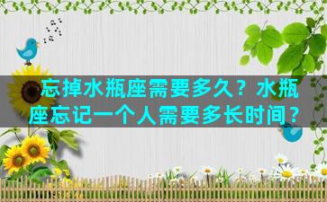 忘掉水瓶座需要多久？水瓶座忘记一个人需要多长时间？