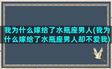 我为什么嫁给了水瓶座男人(我为什么嫁给了水瓶座男人却不爱我)