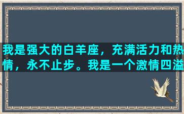 我是强大的白羊座，充满活力和热情，永不止步。我是一个激情四溢的人，喜欢挑战自己和尝试新事物。我相信只有不断地挑战自己，才能变得更加优秀和出色。我喜欢冒险和探险，