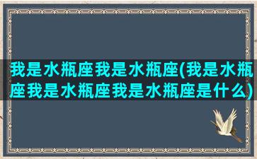 我是水瓶座我是水瓶座(我是水瓶座我是水瓶座我是水瓶座是什么)