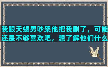 我跟天蝎男吵架他把我删了，可能还是不够喜欢吧，想了解他们什么心理，会不会后悔