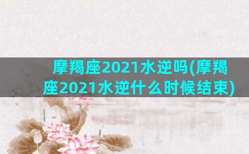 摩羯座2021水逆吗(摩羯座2021水逆什么时候结束)