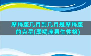 摩羯座几月到几月是摩羯座的克星(摩羯座男生性格)