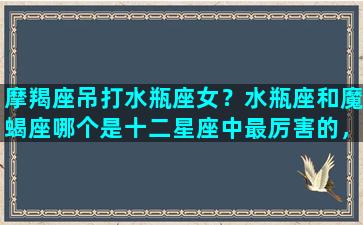 摩羯座吊打水瓶座女？水瓶座和魔蝎座哪个是十二星座中最厉害的，最可怕的