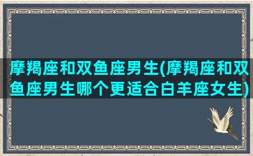 摩羯座和双鱼座男生(摩羯座和双鱼座男生哪个更适合白羊座女生)