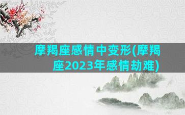 摩羯座感情中变形(摩羯座2023年感情劫难)