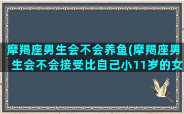 摩羯座男生会不会养鱼(摩羯座男生会不会接受比自己小11岁的女人)