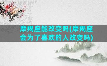 摩羯座能改变吗(摩羯座会为了喜欢的人改变吗)