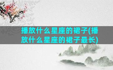 播放什么星座的裙子(播放什么星座的裙子最长)