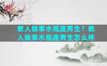 教人做事水瓶座男生？教人做事水瓶座男生怎么样