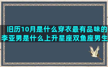 旧历10月是什么穿衣最有品味的李亚男是什么上升星座双鱼座男生(旧历10月是什么星座)