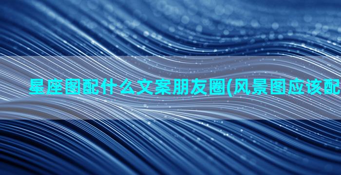 星座图配什么文案朋友圈(风景图应该配什么文案)