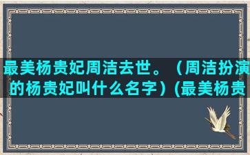 最美杨贵妃周洁去世。（周洁扮演的杨贵妃叫什么名字）(最美杨贵妃周洁国籍)