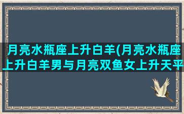 月亮水瓶座上升白羊(月亮水瓶座上升白羊男与月亮双鱼女上升天平女合适吗)