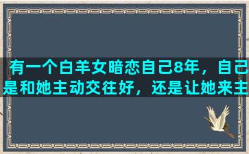 有一个白羊女暗恋自己8年，自己是和她主动交往好，还是让她来主动表白比较好