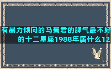 有暴力倾向的马蜀君的脾气最不好的十二星座1988年属什么12月亮十二星座代表的甜品