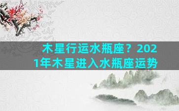 木星行运水瓶座？2021年木星进入水瓶座运势