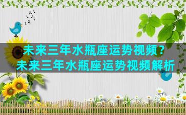 未来三年水瓶座运势视频？未来三年水瓶座运势视频解析