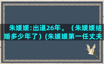 朱媛媛:出道26年。（朱媛媛结婚多少年了）(朱媛媛第一任丈夫)