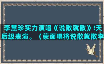 李慧珍实力演唱《说散就散》!天后级表演。（蒙面唱将说散就散李慧珍）(看看李慧珍演唱的歌曲)