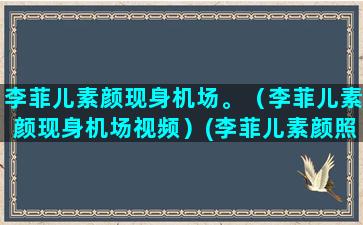 李菲儿素颜现身机场。（李菲儿素颜现身机场视频）(李菲儿素颜照)