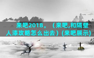 来吧2018。（来吧,和隔壁人漆攻略怎么出去）(来吧展示)