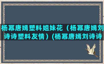 杨幂唐嫣塑料姐妹花（杨幂唐嫣刘诗诗塑料友情）(杨幂唐嫣刘诗诗塑料友情)