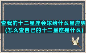 查我的十二星座会嫁给什么星座男(怎么查自己的十二星座是什么)