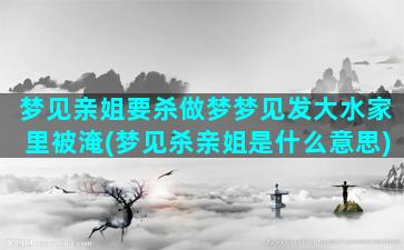 梦见亲姐要杀做梦梦见发大水家里被淹(梦见杀亲姐是什么意思)