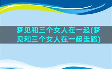 梦见和三个女人在一起(梦见和三个女人在一起走路)