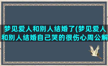 梦见爱人和别人结婚了(梦见爱人和别人结婚自己哭的很伤心周公解梦)