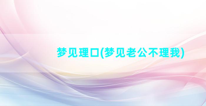 梦见理口(梦见老公不理我)